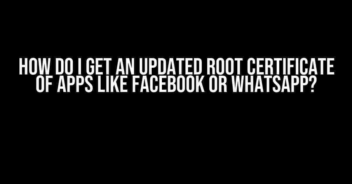 How do I get an updated root certificate of apps like Facebook or WhatsApp?